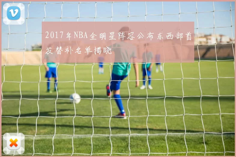 2017年NBA全明星阵容公布东西部首发替补名单揭晓