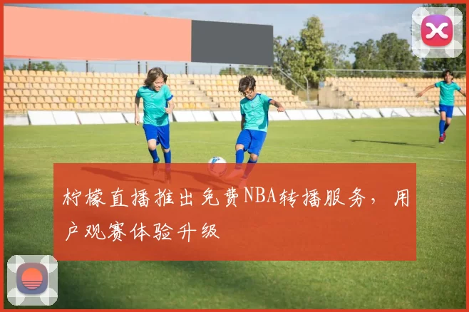 柠檬直播推出免费NBA转播服务,用户观赛体验升级