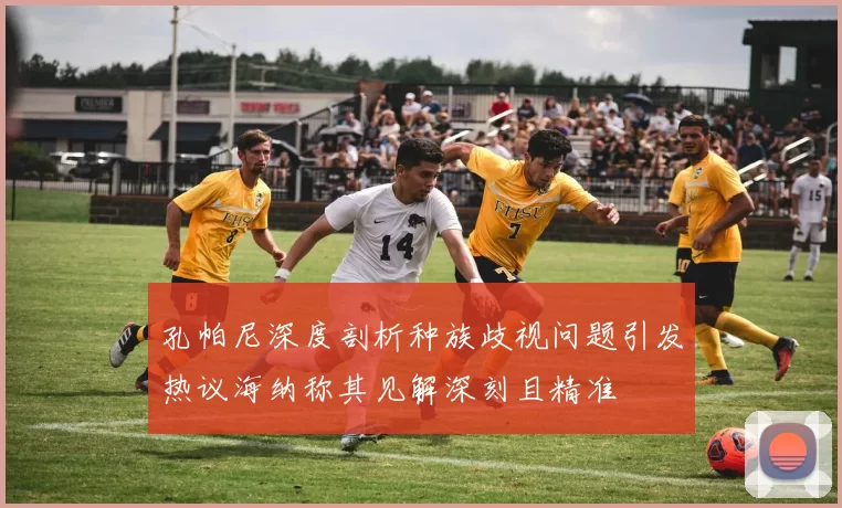 孔帕尼深度剖析种族歧视问题引发热议海纳称其见解深刻且精准