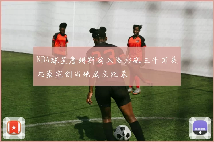 NBA球星詹姆斯购入洛杉矶三千万美元豪宅创当地成交纪录