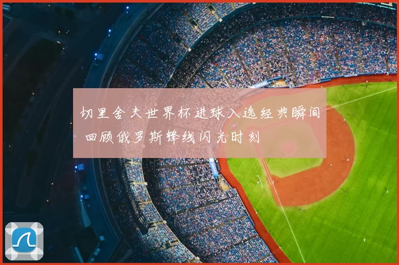 切里舍夫世界杯进球入选经典瞬间 回顾俄罗斯锋线闪光时刻