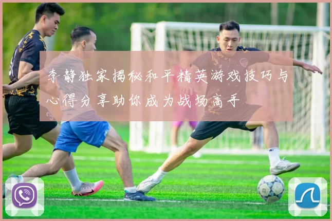 李静独家揭秘和平精英游戏技巧与心得分享助你成为战场高手