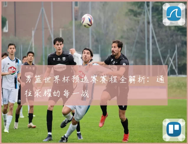 男篮世界杯预选赛赛程全解析:通往荣耀的每一战