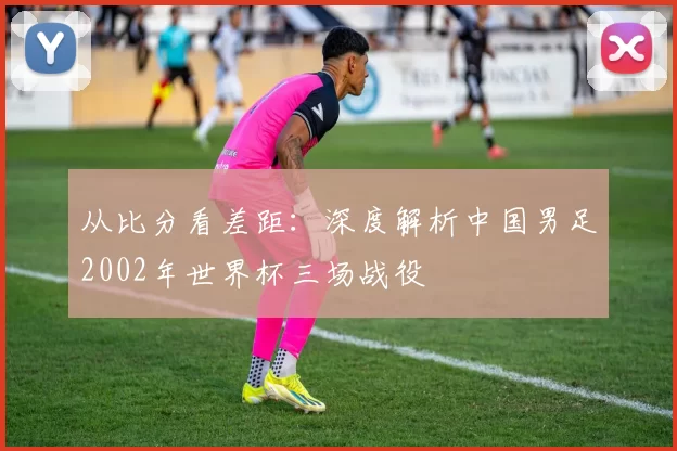 从比分看差距：深度解析中国男足2002年世界杯三场战役