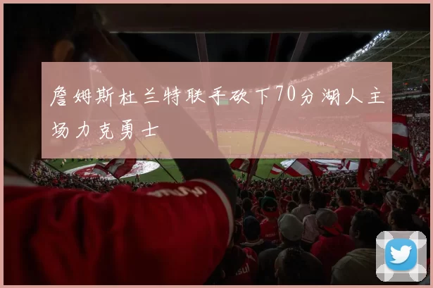 詹姆斯杜兰特联手砍下70分湖人主场力克勇士