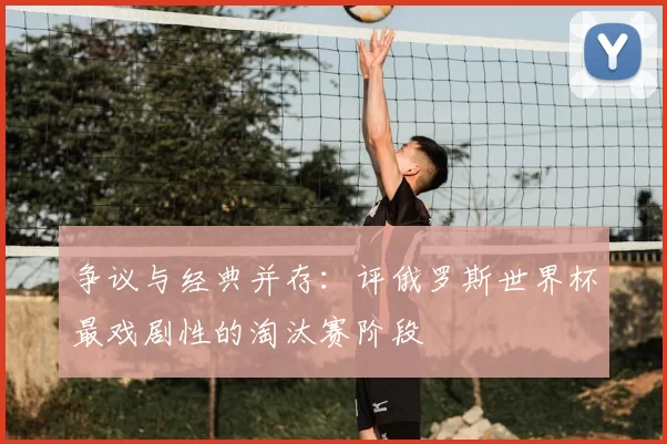 争议与经典并存:评俄罗斯世界杯最戏剧性的淘汰赛阶段