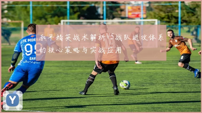 和平精英战术解析V5战队进攻体系的核心策略与实战应用