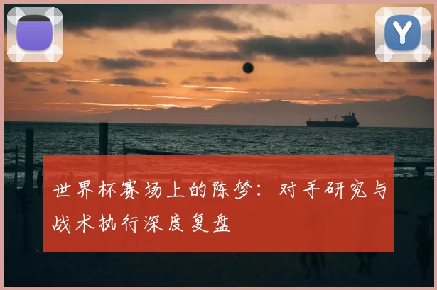 世界杯赛场上的陈梦：对手研究与战术执行深度复盘