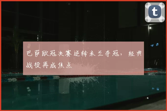 巴萨欧冠决赛逆转米兰夺冠，经典战役再成焦点