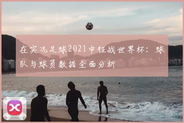 在实况足球2021中征战世界杯：球队与球员数据全面分析