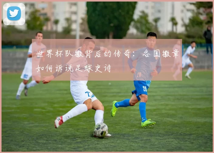 世界杯队徽背后的传奇：各国徽章如何诉说足球史诗