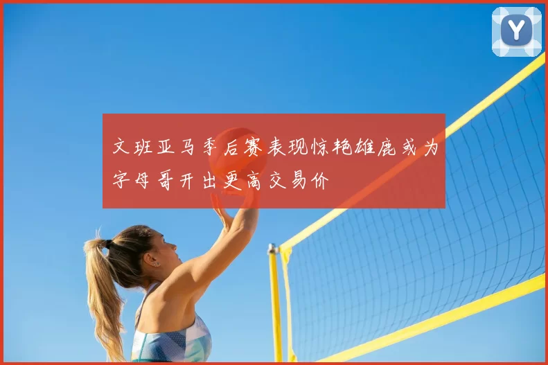 文班亚马季后赛表现惊艳雄鹿或为字母哥开出更高交易价