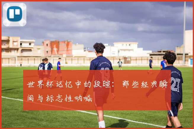 世界杯记忆中的段暄：那些经典瞬间与标志性呐喊