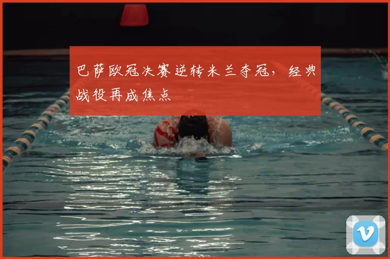 巴萨欧冠决赛逆转米兰夺冠，经典战役再成焦点