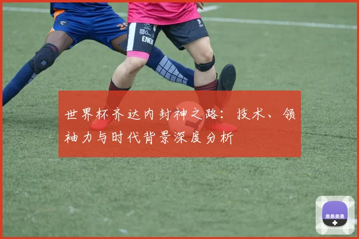 世界杯齐达内封神之路:技术、领袖力与时代背景深度分析