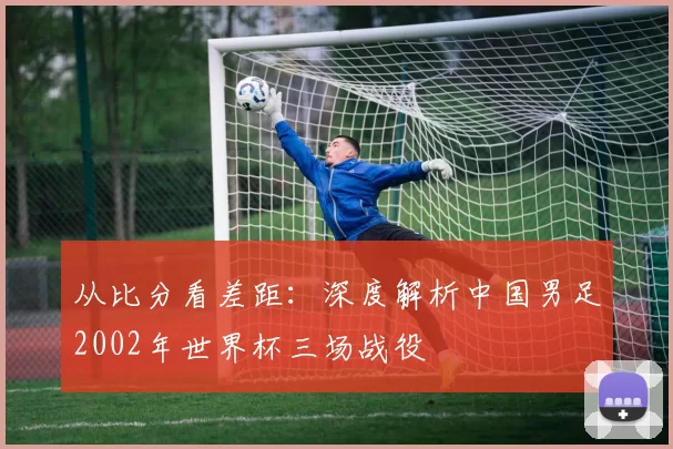 从比分看差距:深度解析中国男足2002年世界杯三场战役