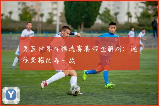 男篮世界杯预选赛赛程全解析:通往荣耀的每一战