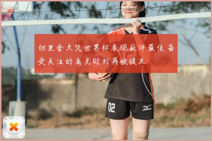 切里舍夫凭世界杯表现获评最佳 备受关注的高光时刻再被提及