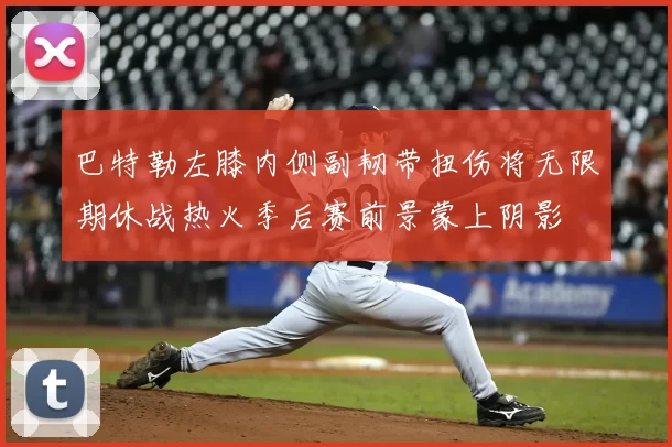 巴特勒左膝内侧副韧带扭伤将无限期休战热火季后赛前景蒙上阴影