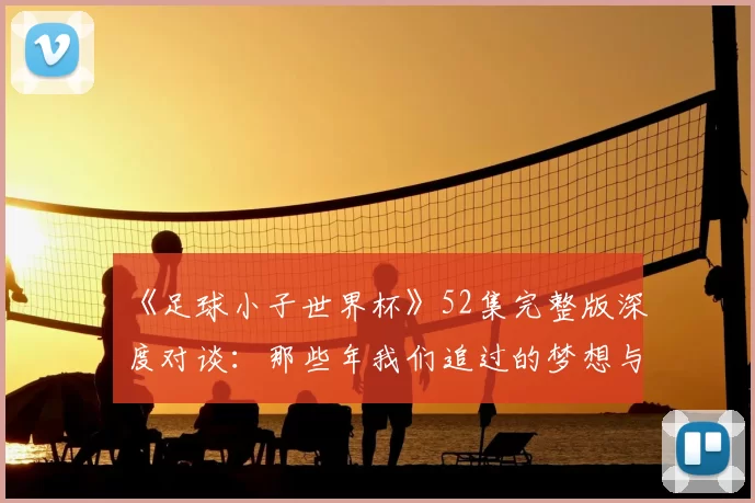 《足球小子世界杯》52集完整版深度对谈:那些年我们追过的梦想与胜利
