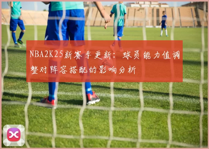 NBA2K25新赛季更新:球员能力值调整对阵容搭配的影响分析