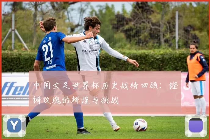 中国女足世界杯历史战绩回顾:铿锵玫瑰的辉煌与挑战