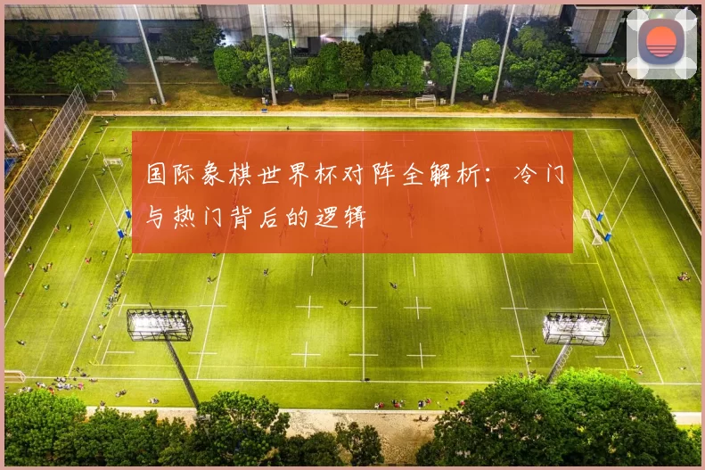 国际象棋世界杯对阵全解析:冷门与热门背后的逻辑