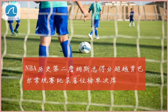 NBA历史第二詹姆斯总得分超越贾巴尔常规赛纪录落位榜单次席