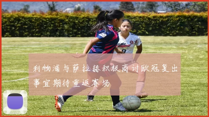 利物浦与萨拉赫积极商讨欧冠复出事宜期待重返赛场