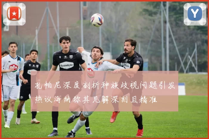 孔帕尼深度剖析种族歧视问题引发热议海纳称其见解深刻且精准