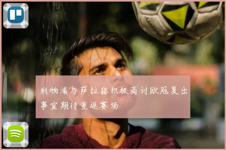 利物浦与萨拉赫积极商讨欧冠复出事宜期待重返赛场
