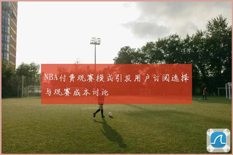NBA付费观赛模式引发用户订阅选择与观赛成本讨论
