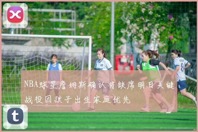NBA球星詹姆斯确认将缺席明日关键战役因孩子出生家庭优先