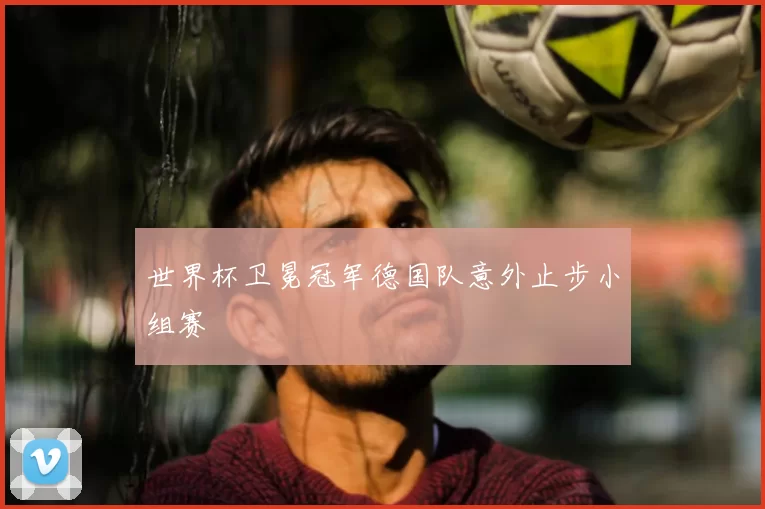 世界杯卫冕冠军德国队意外止步小组赛