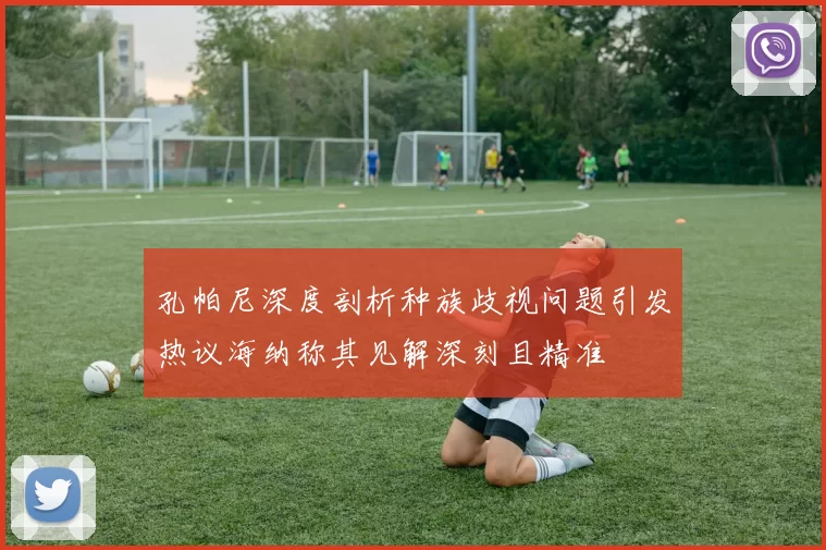 孔帕尼深度剖析种族歧视问题引发热议海纳称其见解深刻且精准