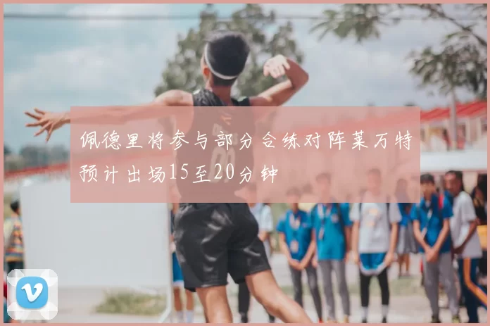 佩德里将参与部分合练对阵莱万特预计出场15至20分钟