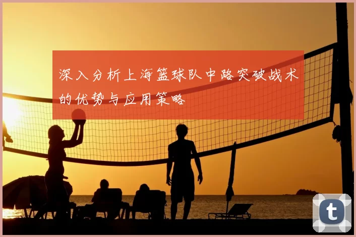 深入分析上海篮球队中路突破战术的优势与应用策略