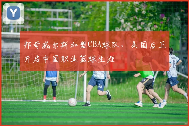 邦奇威尔斯加盟CBA球队，美国后卫开启中国职业篮球生涯