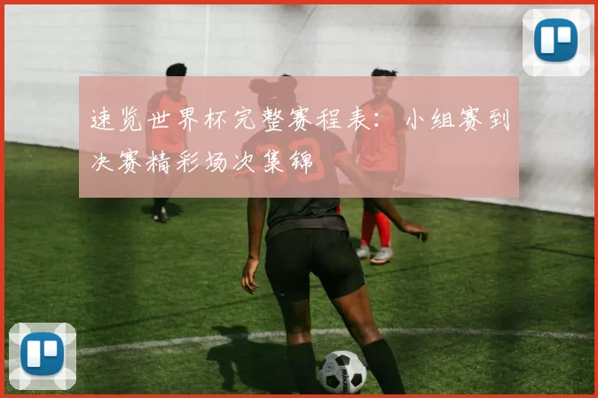速览世界杯完整赛程表：小组赛到决赛精彩场次集锦