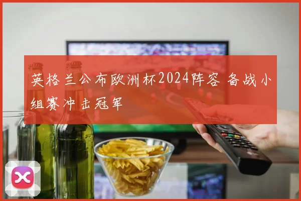 英格兰公布欧洲杯2024阵容 备战小组赛冲击冠军
