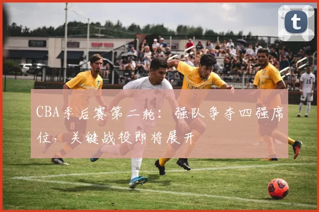 CBA季后赛第二轮:强队争夺四强席位,关键战役即将展开
