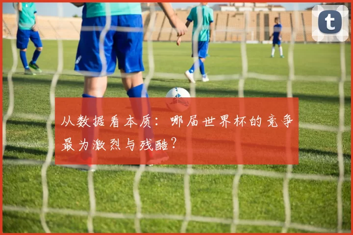 从数据看本质:哪届世界杯的竞争最为激烈与残酷?