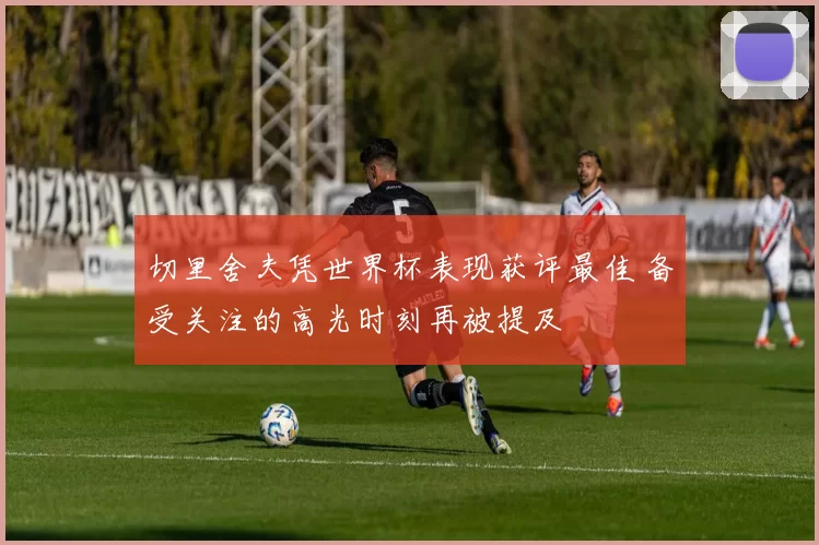 切里舍夫凭世界杯表现获评最佳 备受关注的高光时刻再被提及