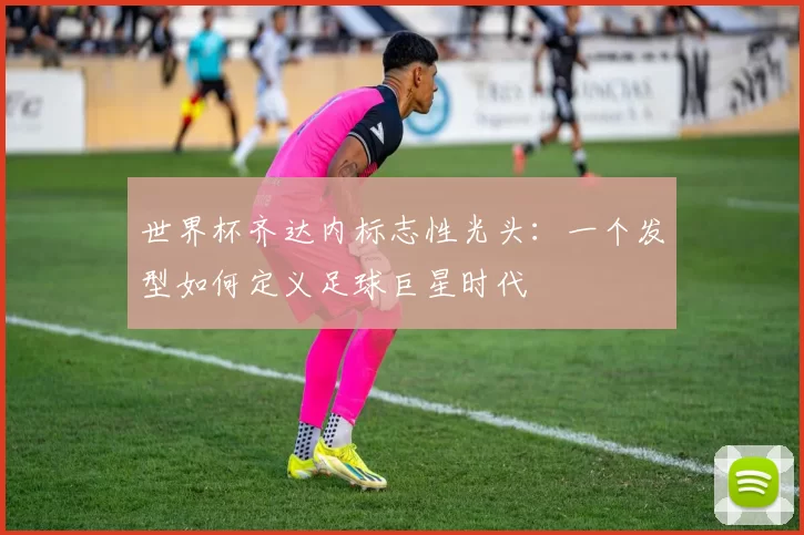 世界杯齐达内标志性光头：一个发型如何定义足球巨星时代