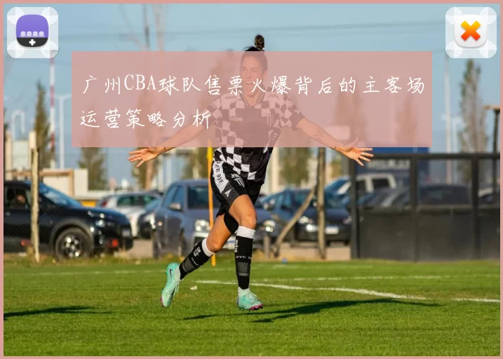 广州CBA球队售票火爆背后的主客场运营策略分析