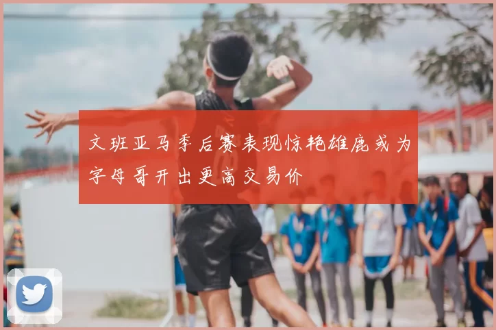 文班亚马季后赛表现惊艳雄鹿或为字母哥开出更高交易价