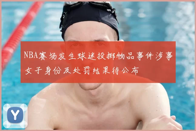 NBA赛场发生球迷投掷物品事件涉事女子身份及处罚结果待公布