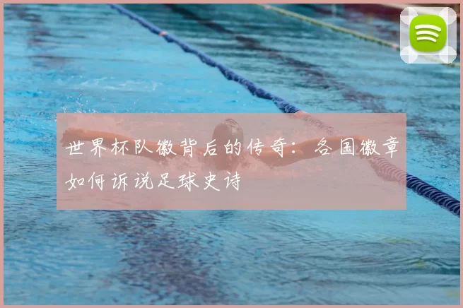 世界杯队徽背后的传奇:各国徽章如何诉说足球史诗