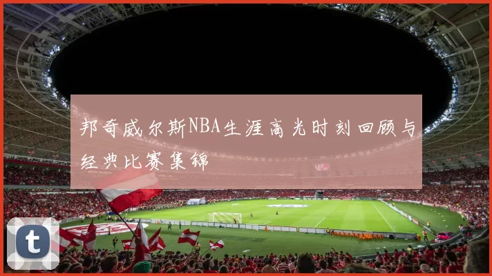 邦奇威尔斯NBA生涯高光时刻回顾与经典比赛集锦