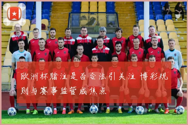 欧洲杯赌注是否合法引关注 博彩规则与赛事监管成焦点